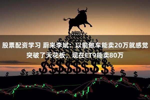 股票配资学习 蔚来李斌：以前做车能卖20万就感觉突破了天花板，现在ET9能卖80万