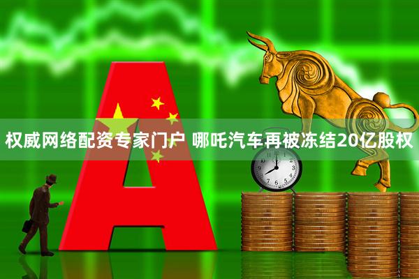 权威网络配资专家门户 哪吒汽车再被冻结20亿股权