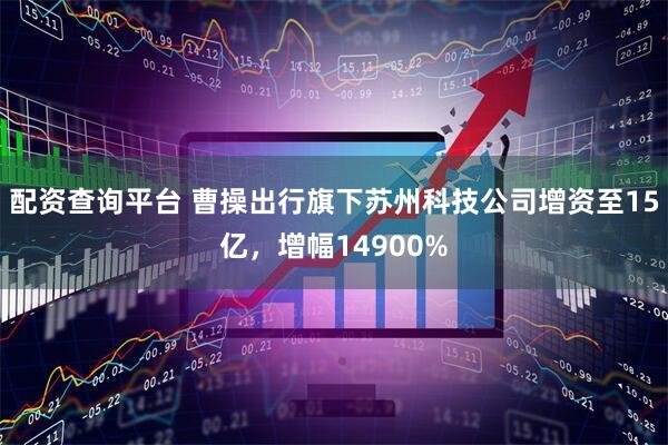 配资查询平台 曹操出行旗下苏州科技公司增资至15亿，增幅14900%