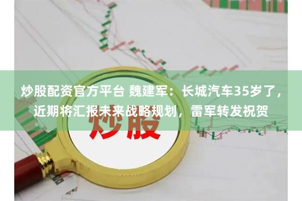 炒股配资官方平台 魏建军：长城汽车35岁了，近期将汇报未来战略规划，雷军转发祝贺