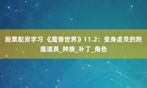 股票配资学习 《魔兽世界》11.2：变身虚灵的附魔道具_种族_补丁_角色