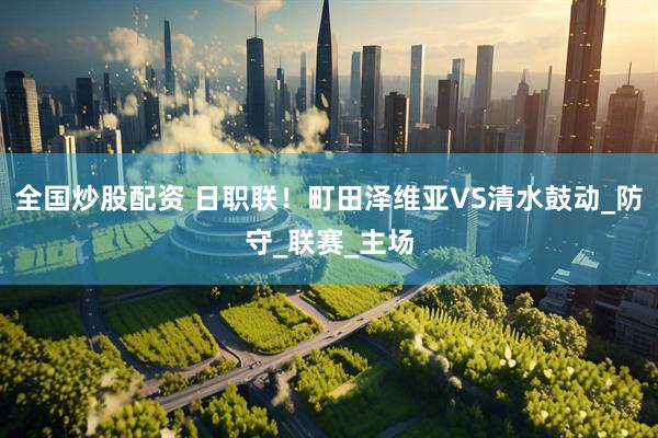 全国炒股配资 日职联！町田泽维亚VS清水鼓动_防守_联赛_主场