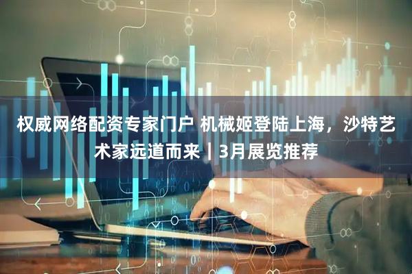 权威网络配资专家门户 机械姬登陆上海，沙特艺术家远道而来｜3月展览推荐