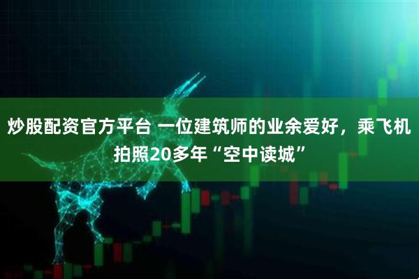 炒股配资官方平台 一位建筑师的业余爱好，乘飞机拍照20多年“空中读城”