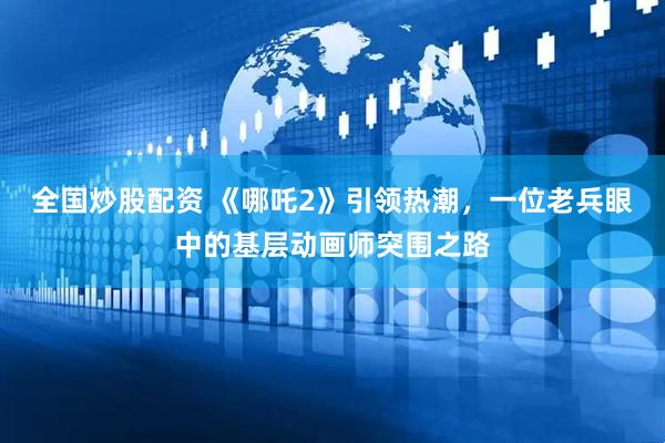 全国炒股配资 《哪吒2》引领热潮，一位老兵眼中的基层动画师突围之路