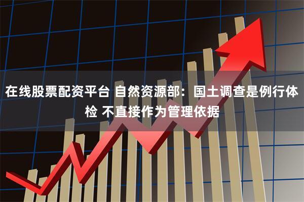 在线股票配资平台 自然资源部：国土调查是例行体检 不直接作为管理依据