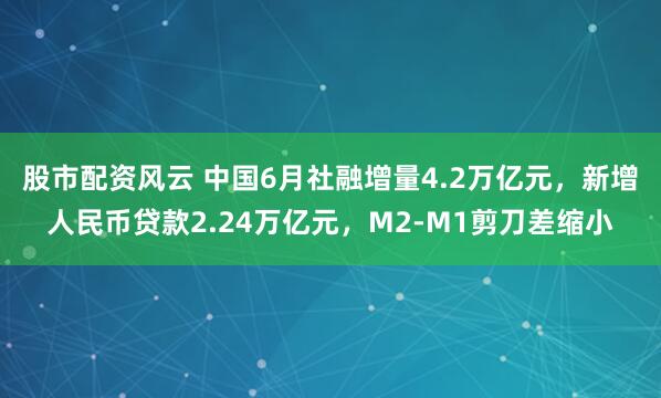股市配资风云 中国6月社融增量4.2万亿元，新增人民币贷款2.24万亿元，M2-M1剪刀差缩小