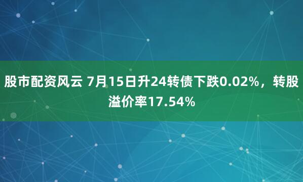 股市配资风云 7月15日升24转债下跌0.02%，转股溢价率17.54%