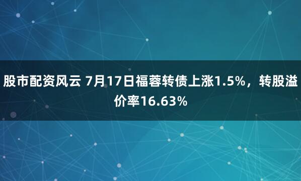 股市配资风云 7月17日福蓉转债上涨1.5%，转股溢价率16.63%