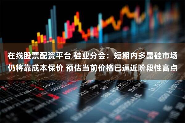 在线股票配资平台 硅业分会：短期内多晶硅市场仍将靠成本保价 预估当前价格已逼近阶段性高点