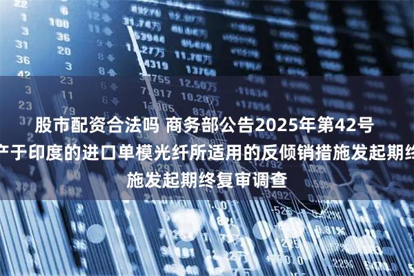 股市配资合法吗 商务部公告2025年第42号 公布对原产于印度的进口单模光纤所适用的反倾销措施发起期终复审调查