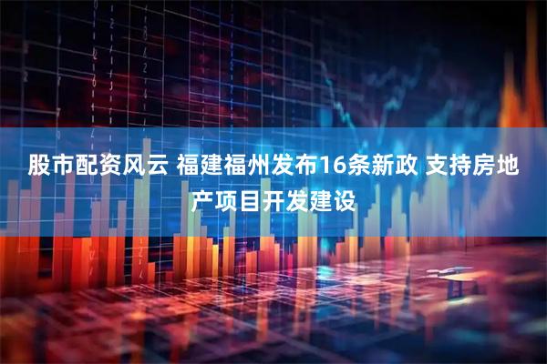 股市配资风云 福建福州发布16条新政 支持房地产项目开发建设