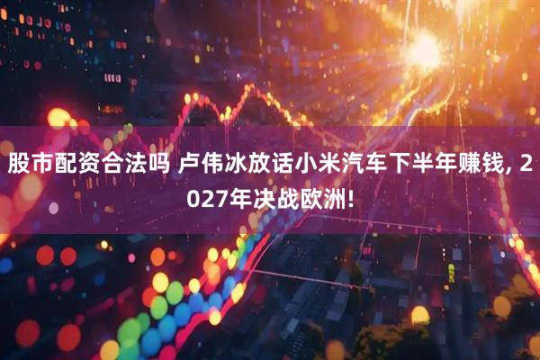 股市配资合法吗 卢伟冰放话小米汽车下半年赚钱, 2027年决战欧洲!