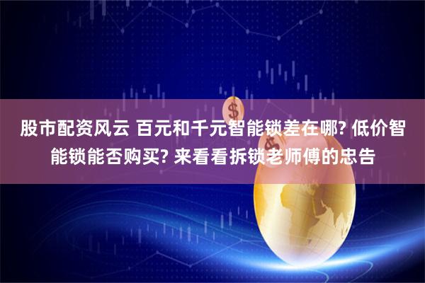 股市配资风云 百元和千元智能锁差在哪? 低价智能锁能否购买? 来看看拆锁老师傅的忠告