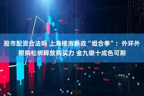股市配资合法吗 上海楼市新政“组合拳”：外环外限购松绑释放购买力 金九银十成色可期