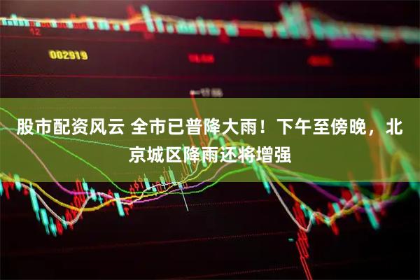 股市配资风云 全市已普降大雨！下午至傍晚，北京城区降雨还将增强