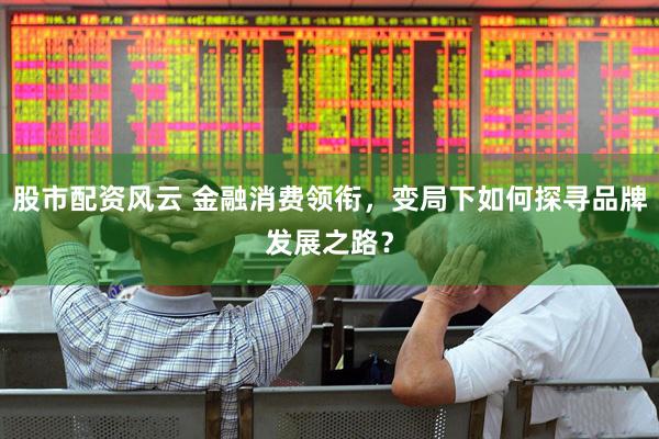 股市配资风云 金融消费领衔，变局下如何探寻品牌发展之路？