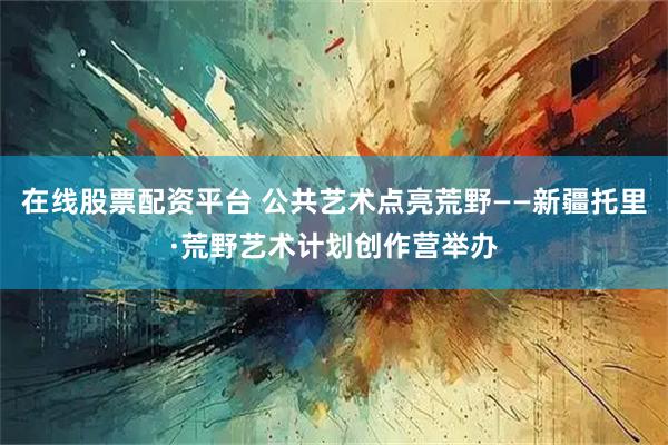 在线股票配资平台 公共艺术点亮荒野——新疆托里·荒野艺术计划创作营举办