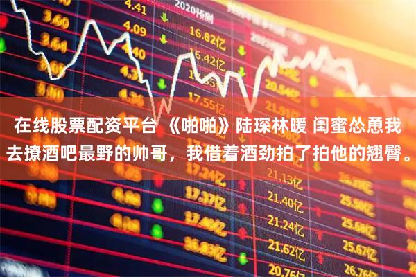 在线股票配资平台 《啪啪》陆琛林暖 闺蜜怂恿我去撩酒吧最野的帅哥，我借着酒劲拍了拍他的翘臀。