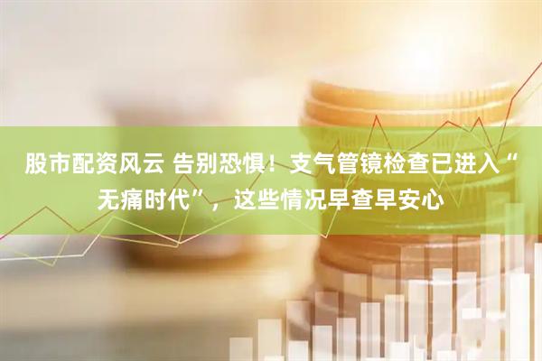 股市配资风云 告别恐惧！支气管镜检查已进入“无痛时代”，这些情况早查早安心