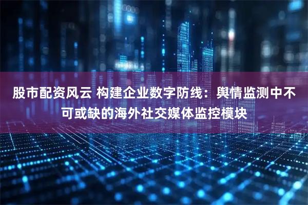 股市配资风云 构建企业数字防线：舆情监测中不可或缺的海外社交媒体监控模块