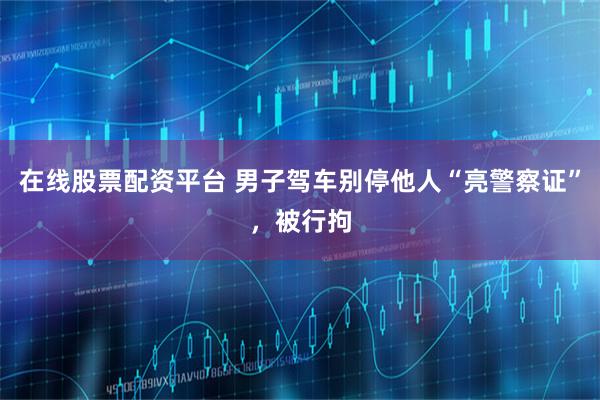 在线股票配资平台 男子驾车别停他人“亮警察证”，被行拘