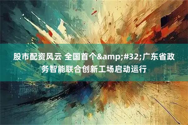 股市配资风云 全国首个 广东省政务智能联合创新工场启动运行