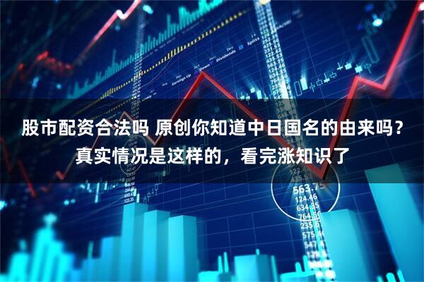 股市配资合法吗 原创你知道中日国名的由来吗？真实情况是这样的，看完涨知识了