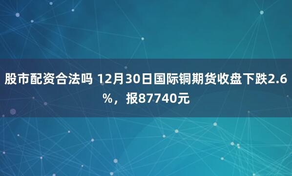 股市配资合法吗 12月30日国际铜期货收盘下跌2.6%，报87740元