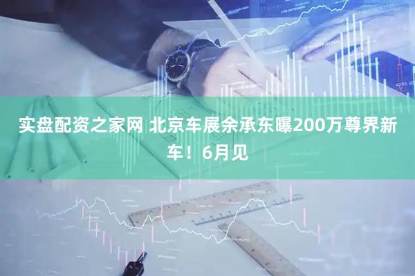 实盘配资之家网 北京车展余承东曝200万尊界新车！6月见