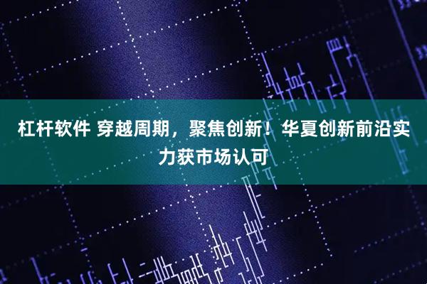 杠杆软件 穿越周期，聚焦创新！华夏创新前沿实力获市场认可