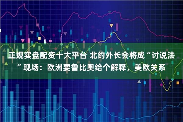 正规实盘配资十大平台 北约外长会将成“讨说法”现场：欧洲要鲁比奥给个解释，美欧关系