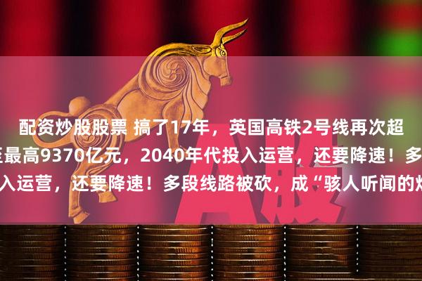 配资炒股股票 搞了17年，英国高铁2号线再次超支延期：总成本暴增至最高9370亿元，2040年代投入运营，还要降速！多段线路被砍，成“骇人听闻的烂摊子”