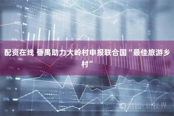 配资在线 番禺助力大岭村申报联合国“最佳旅游乡村”
