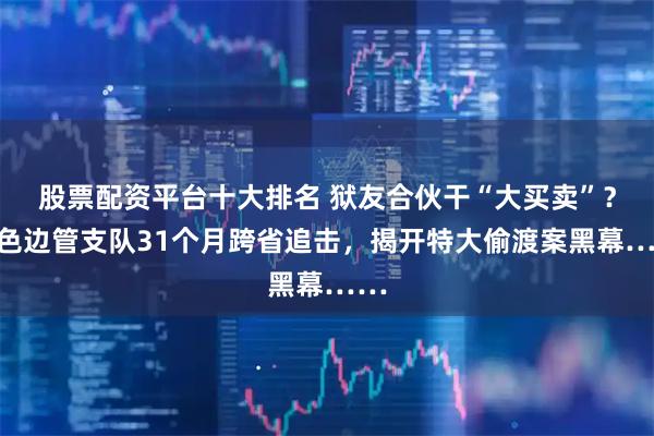 股票配资平台十大排名 狱友合伙干“大买卖”？百色边管支队31个月跨省追击，揭开特大偷渡案黑幕……